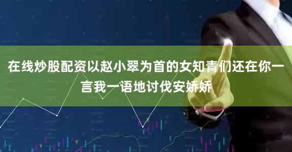 在线炒股配资以赵小翠为首的女知青们还在你一言我一语地讨伐安娇娇