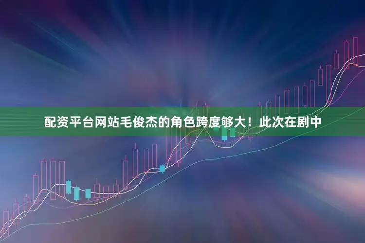 配资平台网站毛俊杰的角色跨度够大！此次在剧中