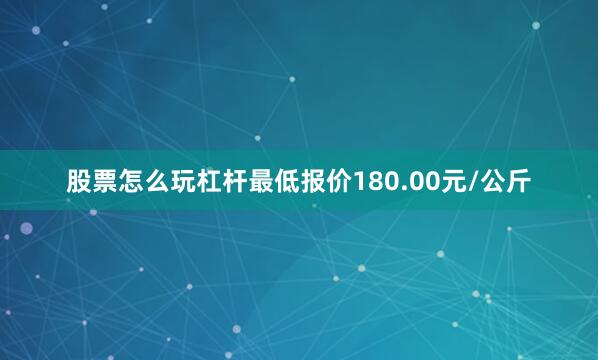 股票怎么玩杠杆最低报价180.00元/公斤