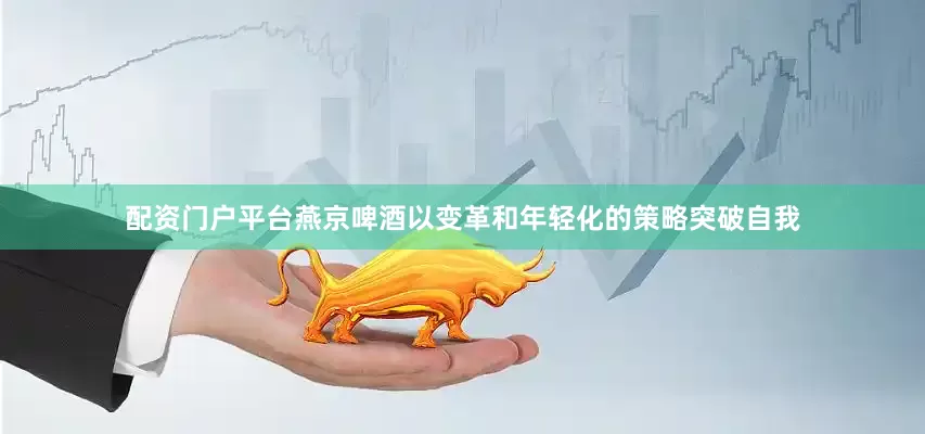 配资门户平台燕京啤酒以变革和年轻化的策略突破自我
