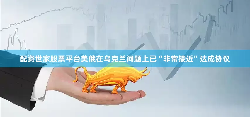 配资世家股票平台美俄在乌克兰问题上已“非常接近”达成协议