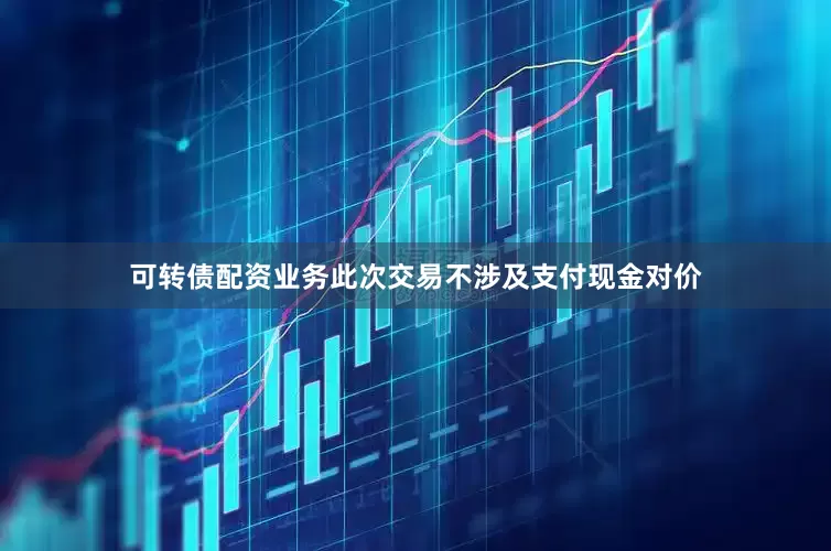可转债配资业务此次交易不涉及支付现金对价