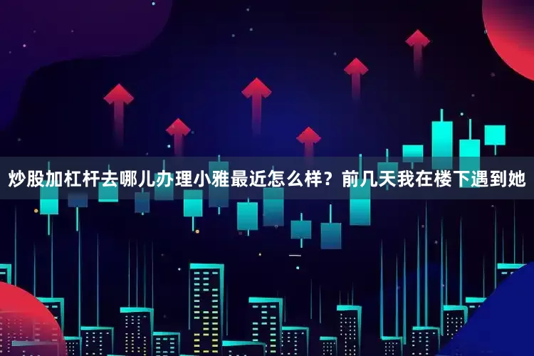 炒股加杠杆去哪儿办理小雅最近怎么样？前几天我在楼下遇到她