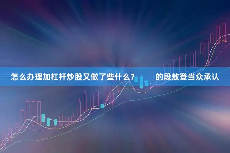 怎么办理加杠杆炒股又做了些什么？        的段敖登当众承认
