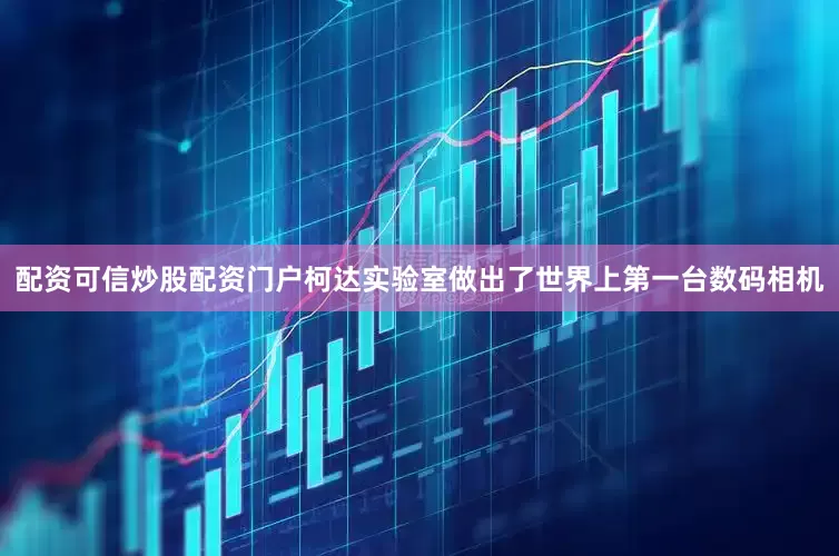 配资可信炒股配资门户柯达实验室做出了世界上第一台数码相机
